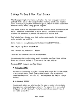 3 Ways To Buy  Own Real Estate

When I was planning to write this report, I realized that many of you got your mind
“polluted” (for the lack of better word) with all the marketing (emails, ads, etc.) that
comes your way every day from the so called “gurus”, who are in fact the “information
marketers” making money selling “get rich” programs.

They create, promote and sell programs that will “appeal to people” and therefore sell
well, not necessarily “make money” to people. Many of the programs promote
strategies that are plainly not feasible, may sound good, but don’t work.

That “pollution” may distort or even block you from understanding this business and
seeing where the real wealth is.

So, let me ask you a very basic question that determines EVERYTHING…

How can you buy  own Real Estate?

Take a moment and think about it… HOW?

Let me ask you the same question in a different way…

You understand that in order to build wealth you need to own Real Estate, but how
do you buy it, how do you fund it? There are not that many options…

There are ONLY 3 ways to buy Real Estate:

   1. Using Your CASH

   You can use your savings to pay for a property. Most people don’t have hundreds
   of thousands of dollars in their bank account, but even if you do how many
   properties can you buy? Not 10 or 20… And why would you risk your savings
   anyway?

   2. Using Your CREDIT

   You can go to a bank and get a loan, but that requires good credit and sizable
   down payment. Let’s say that you had both… The required down payment will
   limit you to only a few deals, plus the high investor interest rates will make it
   impossible to cash flow.


                                     Page 18 of 45
 