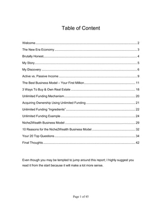 Table of Content

Welcome ..................................................................................................................... 2

The New Era Economy ............................................................................................... 3

Brutally Honest............................................................................................................ 4

My Story ...................................................................................................................... 5

My Discovery .............................................................................................................. 6

Active vs. Passive Income .......................................................................................... 9

The Best Business Model – Your First Million ........................................................... 11

3 Ways To Buy & Own Real Estate .......................................................................... 18

Unlimited Funding Mechanism .................................................................................. 20

Acquiring Ownership Using Unlimited Funding ......................................................... 21

Unlimited Funding “Ingredients” ................................................................................ 22

Unlimited Funding Example ...................................................................................... 24

Niche2Wealth Business Model ................................................................................. 29

10 Reasons for the Niche2Wealth Business Model .................................................. 32

Your 20 Top Questions ............................................................................................. 34

Final Thoughts .......................................................................................................... 42




Even though you may be tempted to jump around this report; I highly suggest you
read it from the start because it will make a lot more sense.




                                                       Page 1 of 45
 