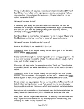 On top of it, the banks will require a personal guarantee making this VERY risky!
I don’t know if you realize, but by signing and personally guaranteeing the loan,
you are putting in jeopardy everything you own… Do you realize that you are
risking your position in life!?!

Why would you ever do that?

If something goes wrong and you can’t cover those payments, the bank will
foreclose and by doing so they’ll most likely incur the loss. By you guaranteeing
that loan, you gave them the right to go after you for recovering their loss,
ultimately pushing you into bankruptcy!

I can’t even begin to describe how many people I’ve met in my over 10 year long
Real Estate career that lost everything by personally guaranteeing loans.

Why would you ever do that if you don’t have to?

For now, REMEMBER, you should NEVER do this!

Side Note 1: some of you may be thinking that the way to go is to use the Hard-
money lenders. Absolutely not!

First of all, the financing terms make it impossible to buy and keep properties – it’s
a short term financing intended for rehabs. The interest rates are way too high to
make cash flow from properties cash.

Plus, many will also require the personal guarantee! Watch out! These lenders
are small companies and will be a lot more aggressive in going after you in case of
default.

Side Note 2: some of you may be thinking that you can get cash from “private”
lenders. That is feasible for a few properties, but not for 20… and not on a longer
term of 3 years or more, which you need in order to build massive wealth.

Private lenders are regular people like you and me, and most of them don’t want
to lock in their savings for many years. Plus, you will need to show them your
track record in order to get their money, which is not possible if you’re just starting.

Borrowing small amounts from private lenders is easy, but that’s not what we are
talking about here. We are talking about financing the whole purchase price.

In my over a decade long Real Estate career, I’ve met only a few who were able
to put together multiple lenders and buy tens of properties. Unfortunately, one
ended up in a jail for security violations, etc.

                                    Page 19 of 45
 