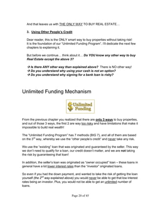And that leaves us with THE ONLY WAY TO BUY REAL ESTATE…

   3. Using Other People’s Credit

   Dear reader, this is the ONLY smart way to buy properties without taking risk!
   It is the foundation of our “Unlimited Funding Program”. I’ll dedicate the next few
   chapters to explaining it.

   But before we continue… think about it… Do YOU know any other way to buy
   Real Estate except the above 3?

    Is there ANY other way than explained above? There is NO other way!
    Do you understand why using your cash is not an option?
    Do you understand why signing for a bank loan is risky?




Unlimited Funding Mechanism




From the previous chapter you realized that there are only 3 ways to buy properties,
and out of those 3 ways, the first 2 are way too risky and have limitations that make it
impossible to build real wealth!

The “Unlimited Funding Program” has 7 methods (BIG 7), and all of them are based
on the 3rd way, whereby we use the “other people’s credit” and never take any risk.

We use the “existing” loan that was originated and guaranteed by the seller. This way
we don’t need to qualify for a loan, our credit doesn’t matter, and we are not taking
the risk by guaranteeing that loan!

In addition, the seller’s loan was originated as “owner occupied” loan – these loans in
general have a lot lower interest rates than the “investor” originated loans.

So even if you had the down payment, and wanted to take the risk of getting the loan
yourself (the 2nd way explained above) you would never be able to get that low interest
rates being an investor. Plus, you would not be able to get an unlimited number of
loans.


                                     Page 20 of 45
 