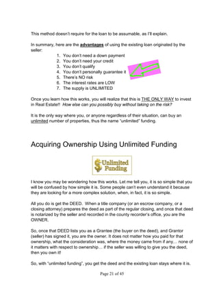 This method doesn’t require for the loan to be assumable, as I’ll explain.

In summary, here are the advantages of using the existing loan originated by the
seller:
            1. You don’t need a down payment
            2. You don’t need your credit
            3. You don’t qualify
            4. You don’t personally guarantee it
            5. There’s NO risk
            6. The interest rates are LOW
            7. The supply is UNLIMITED

Once you learn how this works, you will realize that this is THE ONLY WAY to invest
in Real Estate!! How else can you possibly buy without taking on the risk?

It is the only way where you, or anyone regardless of their situation, can buy an
unlimited number of properties, thus the name “unlimited” funding.




Acquiring Ownership Using Unlimited Funding




I know you may be wondering how this works. Let me tell you, it is so simple that you
will be confused by how simple it is. Some people can’t even understand it because
they are looking for a more complex solution, when, in fact, it is so simple.

All you do is get the DEED. When a title company (or an escrow company, or a
closing attorney) prepares the deed as part of the regular closing, and once that deed
is notarized by the seller and recorded in the county recorder’s office, you are the
OWNER.

So, once that DEED lists you as a Grantee (the buyer on the deed), and Grantor
(seller) has signed it, you are the owner. It does not matter how you paid for that
ownership, what the consideration was, where the money came from if any… none of
it matters with respect to ownership… if the seller was willing to give you the deed,
then you own it!

So, with “unlimited funding”, you get the deed and the existing loan stays where it is.

                                     Page 21 of 45
 