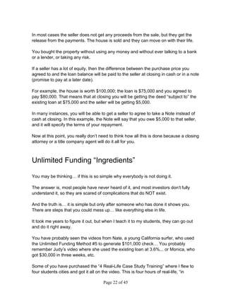 In most cases the seller does not get any proceeds from the sale, but they get the
release from the payments. The house is sold and they can move on with their life.

You bought the property without using any money and without ever talking to a bank
or a lender, or taking any risk.

If a seller has a lot of equity, then the difference between the purchase price you
agreed to and the loan balance will be paid to the seller at closing in cash or in a note
(promise to pay at a later date).

For example, the house is worth $100,000; the loan is $75,000 and you agreed to
pay $80,000. That means that at closing you will be getting the deed “subject to” the
existing loan at $75,000 and the seller will be getting $5,000.

In many instances, you will be able to get a seller to agree to take a Note instead of
cash at closing. In this example, the Note will say that you owe $5,000 to that seller,
and it will specify the terms of your repayment.

Now at this point, you really don’t need to think how all this is done because a closing
attorney or a title company agent will do it all for you.



Unlimited Funding “Ingredients”

You may be thinking… if this is so simple why everybody is not doing it.

The answer is, most people have never heard of it, and most investors don’t fully
understand it, so they are scared of complications that do NOT exist.

And the truth is… it is simple but only after someone who has done it shows you.
There are steps that you could mess up… like everything else in life.

It took me years to figure it out, but when I teach it to my students, they can go out
and do it right away.

You have probably seen the videos from Nate, a young California surfer, who used
the Unlimited Funding Method #5 to generate $101,000 check… You probably
remember Judy’s video where she used the existing loan at 3.6%... or Monica, who
got $30,000 in three weeks, etc.

Some of you have purchased the “4 Real-Life Case Study Training” where I flew to
four students cities and got it all on the video. This is four hours of real-life, “in

                                      Page 22 of 45
 