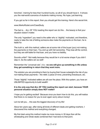 trenches”, training for less than hundred bucks, so all of you should have it. It shows
you the real-world scenarios of students making money. No hype, just learning.

If you got so far in this report, then you should get this training. Here’s the secret link:

www.MarkoRubel.com/CaseStudy

The fact is… ALL OF YOU reading this report can do this… the beauty is that your
situation doesn’t matter.

The only “ingredient” you need is the seller who is “slightly” motivated, and therefore,
ready to take the risk of letting someone else make the payments on the loan, he is
liable for.

The truth is, with this method, sellers are at some risk of the buyer (you) not making
the payments on their loan. You end up with full ownership. They lose all the control,
but they are still liable for that loan, and you have no liability.

Sounds unfair? Not really because they would be in a lot worse shape if you didn’t
step in. So the sellers win as well!

Remember the “universal rule”, it is - no one will give up something in life unless
they get something in return that they want more.

The solution you are providing to them by buying their house outweighs the risk of you
not making those payments – the relief, a piece of mind, preventing foreclosure, etc.

Those “slightly” motivated sellers are all over the place. With this system, you have an
UNLIMITED opportunity to build wealth!

It is the only way that ALL OF YOU reading this report can start, because YOUR
personal situation simply does NOT matter!

I hope you’re getting excited! Because once you learn how to do this, you will realize
that there is no reason for you to ever again worry about money!

Let me tell you… this was the biggest discovery of my life!

About ten years ago, after doing all kinds of different deals and getting nowhere, I
discovered this method and everything changed.

My first deal using this method made me more money in 30 days than all the
wholesaling and rehab deals combined that I had done to that point.


                                       Page 23 of 45
 