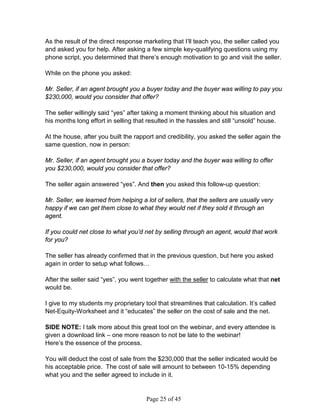 As the result of the direct response marketing that I’ll teach you, the seller called you
and asked you for help. After asking a few simple key-qualifying questions using my
phone script, you determined that there’s enough motivation to go and visit the seller.

While on the phone you asked:

Mr. Seller, if an agent brought you a buyer today and the buyer was willing to pay you
$230,000, would you consider that offer?

The seller willingly said “yes” after taking a moment thinking about his situation and
his months long effort in selling that resulted in the hassles and still “unsold” house.

At the house, after you built the rapport and credibility, you asked the seller again the
same question, now in person:

Mr. Seller, if an agent brought you a buyer today and the buyer was willing to offer
you $230,000, would you consider that offer?

The seller again answered “yes”. And then you asked this follow-up question:

Mr. Seller, we learned from helping a lot of sellers, that the sellers are usually very
happy if we can get them close to what they would net if they sold it through an
agent.

If you could net close to what you’d net by selling through an agent, would that work
for you?

The seller has already confirmed that in the previous question, but here you asked
again in order to setup what follows…

After the seller said “yes”, you went together with the seller to calculate what that net
would be.

I give to my students my proprietary tool that streamlines that calculation. It’s called
Net-Equity-Worksheet and it “educates” the seller on the cost of sale and the net.

SIDE NOTE: I talk more about this great tool on the webinar, and every attendee is
given a download link – one more reason to not be late to the webinar!
Here’s the essence of the process.

You will deduct the cost of sale from the $230,000 that the seller indicated would be
his acceptable price. The cost of sale will amount to between 10-15% depending
what you and the seller agreed to include in it.


                                      Page 25 of 45
 