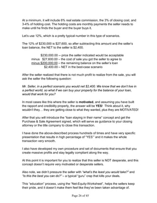 At a minimum, it will include 6% real estate commission, the 3% of closing cost, and
3-4% of holding cost. The holding costs are monthly payments the seller needs to
make until he finds the buyer and the buyer buys it.

Let’s use 12%, which is a pretty typical number in this type of scenarios.

The 12% of $230,000 is $27,600, so after subtracting this amount and the seller’s
loan balance, the NET to the seller is $2,400.

             $230,000.00 -- price the seller indicated would be acceptable
       minus $27,600.00 – the cost of sale you got the seller to agree to
       minus $200,000.00 – the remaining balance on the seller’s loan
               $2,400.00 – NET in the best-case scenario

After the seller realized that there is not much profit to realize from the sale, you will
ask the seller the following question:

Mr. Seller, in a perfect scenario you would net $2,400. We know that we don’t live in
a perfect world, so what if we can buy your property for the balance of your loan,
would that work for you?

In most cases like this where the seller is motivated, and assuming you have built
the rapport and credibility properly, the answer will be YES! Think about it, why
wouldn’t they… they are getting close to what they wanted, plus they are MOTIVATED!

After that you will introduce the “loan staying in their name” concept and get the
Purchase  Sale Agreement signed, which will serve as guidance to your closing
attorney or the title company to close this transaction.

I have done the above-described process hundreds of times and have very specific
presentation that results in high percentage of “YES’” and it makes the whole
transaction very smooth.

I also have developed my own procedure and set of documents that ensure that you
create massive profits and stay legally compliant along the way.

At this point it is important for you to realize that this seller is NOT desperate, and this
concept doesn’t require very motivated or desperate sellers.

Also note, we didn’t pressure the seller with “what’s the least you would take?” and
“Is this the best you can do?” – a typical “guru” crap that kills your deals.

This “education” process, using the “Net-Equity-Worksheet”, helps the sellers keep
their pride, and it doesn’t make them feel like they’ve been taken advantage of.

                                       Page 26 of 45
 