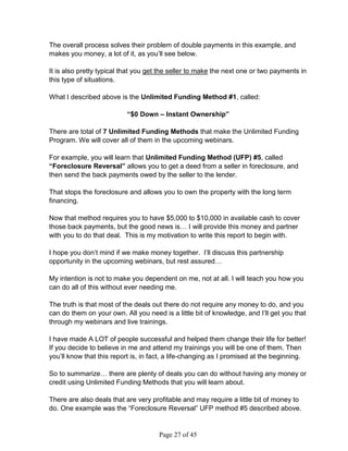 The overall process solves their problem of double payments in this example, and
makes you money, a lot of it, as you’ll see below.

It is also pretty typical that you get the seller to make the next one or two payments in
this type of situations.

What I described above is the Unlimited Funding Method #1, called:

                           “$0 Down – Instant Ownership”

There are total of 7 Unlimited Funding Methods that make the Unlimited Funding
Program. We will cover all of them in the upcoming webinars.

For example, you will learn that Unlimited Funding Method (UFP) #5, called
“Foreclosure Reversal” allows you to get a deed from a seller in foreclosure, and
then send the back payments owed by the seller to the lender.

That stops the foreclosure and allows you to own the property with the long term
financing.

Now that method requires you to have $5,000 to $10,000 in available cash to cover
those back payments, but the good news is… I will provide this money and partner
with you to do that deal. This is my motivation to write this report to begin with.

I hope you don’t mind if we make money together. I’ll discuss this partnership
opportunity in the upcoming webinars, but rest assured…

My intention is not to make you dependent on me, not at all. I will teach you how you
can do all of this without ever needing me.

The truth is that most of the deals out there do not require any money to do, and you
can do them on your own. All you need is a little bit of knowledge, and I’ll get you that
through my webinars and live trainings.

I have made A LOT of people successful and helped them change their life for better!
If you decide to believe in me and attend my trainings you will be one of them. Then
you’ll know that this report is, in fact, a life-changing as I promised at the beginning.

So to summarize… there are plenty of deals you can do without having any money or
credit using Unlimited Funding Methods that you will learn about.

There are also deals that are very profitable and may require a little bit of money to
do. One example was the “Foreclosure Reversal” UFP method #5 described above.


                                      Page 27 of 45
 
