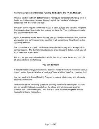 Another example is the Unlimited Funding Method #6 - the “P-J-L Method”.

This is a solution to Short Sales that does not require transactional funding, proof of
funds, etc. It also doesn’t involve “flipping” and all the “red-tape” challenges
associated with the “short sale flips”.

However, it does require $5,000 to $10,000 in cash, but you end up with a long-term
financing at a low interest rate, that you are not liable for. Your credit doesn’t matter
and you don’t take any risk.

Again, if you come across a deal like this, and you don’t have funds to do it, I will be
your partner and we’ll make money together! I will explain how this will work in the
upcoming webinar.

The bottom line is, 4 out of 7 UFP methods require NO money to do, except a $10
earnest deposit. The 3 other methods require a few thousand dollars, which you will
soon have after a few deals!

At this point, you may not understand all of it, but since I know the ins and outs of it
all, please believe the following:

                                   You can do this!!!

It doesn’t matter what your situation is, it doesn’t matter if you have money or credit, it
doesn’t matter if you know what a “mortgage” is or what the “deed” is… you can do it!

You can use the Unlimited Funding Program to make a lot of money and ultimately
become a millionaire!

I will answer all the remaining questions you may have in the last chapter, but now
let’s go back to that deal example from the above and let me answer another
question that I promised to you… and that is to show you how you profit without
having tenants and headaches.




                                      Page 28 of 45
 