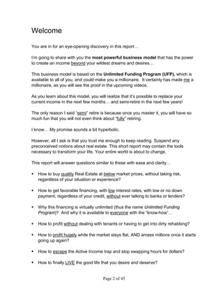 Welcome

You are in for an eye-opening discovery in this report…

I’m going to share with you the most powerful business model that has the power
to create an income beyond your wildest dreams and desires…

This business model is based on the Unlimited Funding Program (UFP), which is
available to all of you, and could make you a millionaire. It certainly has made me a
millionaire, as you will see the proof in the upcoming videos.

As you learn about this model, you will realize that it’s possible to replace your
current income in the next few months… and semi-retire in the next few years!

The only reason I said “semi” retire is because once you master it, you will have so
much fun that you will not even think about “fully” retiring.

I know… My promise sounds a bit hyperbolic.

However, all I ask is that you trust me enough to keep reading. Suspend any
preconceived notions about real estate. This short report may contain the tools
necessary to transform your life. Your entire world is about to change.

This report will answer questions similar to these with ease and clarity…

   How to buy quality Real Estate at below market prices, without taking risk,
    regardless of your situation or experience?

   How to get favorable financing, with low interest rates, with low or no down
    payment, regardless of your credit, without ever talking to banks or lenders?

   Why this financing is virtually unlimited (thus the name Unlimited Funding
    Program)? And why it is available to everyone with the “know-how”…

   How to profit without dealing with tenants or having to get into dirty rehabbing?

   How to profit hugely while the market stays flat, AND amass millions once it starts
    going up again?

   How to escape the Active Income trap and stop swapping hours for dollars?

   How to finally LIVE the good life that you desire and deserve?


                                      Page 2 of 45
 