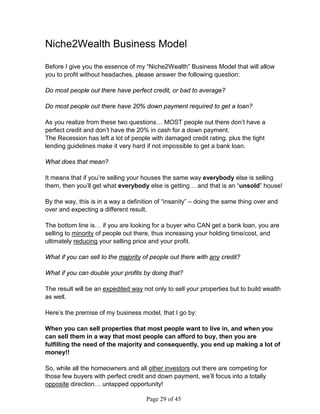 Niche2Wealth Business Model

Before I give you the essence of my “Niche2Wealth” Business Model that will allow
you to profit without headaches, please answer the following question:

Do most people out there have perfect credit, or bad to average?

Do most people out there have 20% down payment required to get a loan?

As you realize from these two questions… MOST people out there don’t have a
perfect credit and don’t have the 20% in cash for a down payment.
The Recession has left a lot of people with damaged credit rating, plus the tight
lending guidelines make it very hard if not impossible to get a bank loan.

What does that mean?

It means that if you’re selling your houses the same way everybody else is selling
them, then you’ll get what everybody else is getting… and that is an “unsold” house!

By the way, this is in a way a definition of “insanity” – doing the same thing over and
over and expecting a different result.

The bottom line is… if you are looking for a buyer who CAN get a bank loan, you are
selling to minority of people out there, thus increasing your holding time/cost, and
ultimately reducing your selling price and your profit.

What if you can sell to the majority of people out there with any credit?

What if you can double your profits by doing that?

The result will be an expedited way not only to sell your properties but to build wealth
as well.

Here’s the premise of my business model, that I go by:

When you can sell properties that most people want to live in, and when you
can sell them in a way that most people can afford to buy, then you are
fulfilling the need of the majority and consequently, you end up making a lot of
money!!

So, while all the homeowners and all other investors out there are competing for
those few buyers with perfect credit and down payment, we’ll focus into a totally
opposite direction… untapped opportunity!

                                     Page 29 of 45
 