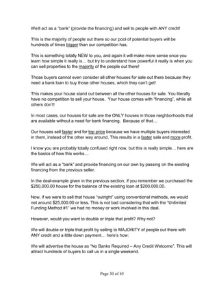 We’ll act as a “bank” (provide the financing) and sell to people with ANY credit!

This is the majority of people out there so our pool of potential buyers will be
hundreds of times bigger than our competition has.

This is something totally NEW to you, and again it will make more sense once you
learn how simple it really is… but try to understand how powerful it really is when you
can sell properties to the majority of the people out there!

Those buyers cannot even consider all other houses for sale out there because they
need a bank loan to buy those other houses, which they can’t get!

This makes your house stand out between all the other houses for sale. You literally
have no competition to sell your house. Your house comes with “financing”, while all
others don’t!

In most cases, our houses for sale are the ONLY houses in those neighborhoods that
are available without a need for bank financing. Because of that…

Our houses sell faster and for top price because we have multiple buyers interested
in them, instead of the other way around. This results in a faster sale and more profit.

I know you are probably totally confused right now, but this is really simple… here are
the basics of how this works…

We will act as a “bank” and provide financing on our own by passing on the existing
financing from the previous seller.

In the deal-example given in the previous section, if you remember we purchased the
$250,000.00 house for the balance of the existing loan at $200,000.00.

Now, if we were to sell that house “outright” using conventional methods, we would
net around $25,000.00 or less. This is not bad considering that with the “Unlimited
Funding Method #1” we had no money or work involved in this deal.

However, would you want to double or triple that profit? Why not?

We will double or triple that profit by selling to MAJORITY of people out there with
ANY credit and a little down payment… here’s how:

We will advertise the house as “No Banks Required – Any Credit Welcome”. This will
attract hundreds of buyers to call us in a single weekend.




                                      Page 30 of 45
 