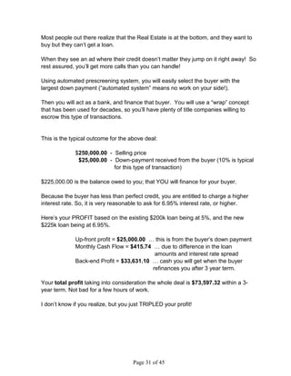 Most people out there realize that the Real Estate is at the bottom, and they want to
buy but they can’t get a loan.

When they see an ad where their credit doesn’t matter they jump on it right away! So
rest assured, you’ll get more calls than you can handle!

Using automated prescreening system, you will easily select the buyer with the
largest down payment (“automated system” means no work on your side!).

Then you will act as a bank, and finance that buyer. You will use a “wrap” concept
that has been used for decades, so you’ll have plenty of title companies willing to
escrow this type of transactions.


This is the typical outcome for the above deal:

              $250,000.00 - Selling price
               $25,000.00 - Down-payment received from the buyer (10% is typical
                            for this type of transaction)

$225,000.00 is the balance owed to you; that YOU will finance for your buyer.

Because the buyer has less than perfect credit, you are entitled to charge a higher
interest rate. So, it is very reasonable to ask for 6.95% interest rate, or higher.

Here’s your PROFIT based on the existing $200k loan being at 5%, and the new
$225k loan being at 6.95%.

              Up-front profit = $25,000.00 … this is from the buyer’s down payment
              Monthly Cash Flow = $415.74 … due to difference in the loan
                                             amounts and interest rate spread
              Back-end Profit = $33,631.10 … cash you will get when the buyer
                                            refinances you after 3 year term.

Your total profit taking into consideration the whole deal is $73,597.32 within a 3-
year term. Not bad for a few hours of work.

I don’t know if you realize, but you just TRIPLED your profit!




                                     Page 31 of 45
 