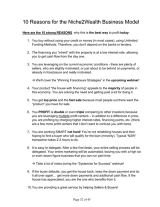 10 Reasons for the Niche2Wealth Business Model
Here are the 10 strong REASONS why this is the best way to profit today:

   1. You buy without using your credit or money (in most cases), using Unlimited
      Funding Methods. Therefore, you don’t depend on the banks or lenders.

   2. The financing you “inherit” with the property is at a low interest rate, allowing
      you to get cash flow from the day one.

   3. You are leveraging on the current economic conditions - there are plenty of
      sellers, who are slightly motivated; or just about to be behind on payments, or
      already in foreclosure and really motivated.

       We’ll cover the “Winning Foreclosure Strategies” in the upcoming webinar!

   4. Your product “the house with financing” appeals to the majority of people in
      this economy. You are solving the need and getting paid a lot for doing it.

   5. You get top price and the fast sale because most people out there want the
      “product” you have for sale.

   6. You PROFIT is double or even triple comparing to other investors because
      you are leveraging multiple profit centers – in addition to a difference in price,
      you are profiting by charging higher interest rates, financing points, etc. (there
      are a few more profit centers that I don’t want to confuse you with here).

   7. You are working SMART not hard! You’re not rehabbing houses and then
      hoping to find a buyer who will qualify for the loan (minority). Typical “N2W”
      transaction takes 2-3 hours to do.

   8. It is easy to delegate. After a few first deals, your entire selling process will be
      delegated. Your entire marketing will be automated, leaving you with a high six
      or even seven figure business that you can run part-time.

       Take a lot of notes during the “Systemize for Success” webinar!

   9. If the buyer defaults, you get the house back, keep the down payment and do
      it all over again… get more down payments and additional cash flow. If the
      house has appreciated, you are the one who benefits from it.

   10. You are providing a great service by helping Sellers  Buyers!


                                      Page 32 of 45
 