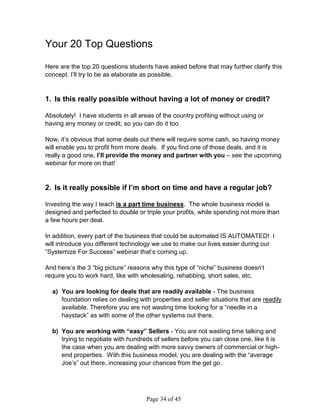 Your 20 Top Questions

Here are the top 20 questions students have asked before that may further clarify this
concept. I’ll try to be as elaborate as possible.


1. Is this really possible without having a lot of money or credit?

Absolutely! I have students in all areas of the country profiting without using or
having any money or credit, so you can do it too.

Now, it’s obvious that some deals out there will require some cash, so having money
will enable you to profit from more deals. If you find one of those deals, and it is
really a good one, I’ll provide the money and partner with you – see the upcoming
webinar for more on that!


2. Is it really possible if I’m short on time and have a regular job?

Investing the way I teach is a part time business. The whole business model is
designed and perfected to double or triple your profits, while spending not more than
a few hours per deal.

In addition, every part of the business that could be automated IS AUTOMATED! I
will introduce you different technology we use to make our lives easier during our
“Systemize For Success” webinar that’s coming up.

And here’s the 3 “big picture” reasons why this type of “niche” business doesn’t
require you to work hard, like with wholesaling, rehabbing, short sales, etc.

  a) You are looking for deals that are readily available - The business
     foundation relies on dealing with properties and seller situations that are readily
     available. Therefore you are not wasting time looking for a “needle in a
     haystack” as with some of the other systems out there.

  b) You are working with “easy” Sellers - You are not wasting time talking and
     trying to negotiate with hundreds of sellers before you can close one, like it is
     the case when you are dealing with more savvy owners of commercial or high-
     end properties. With this business model, you are dealing with the “average
     Joe’s” out there, increasing your chances from the get go.




                                      Page 34 of 45
 