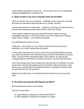 dream sellers and frankly it sickens me... and it's part of why I am so dedicated to
bringing you the how to in everything I do.

5. Does it work in my city or should I look out of state?

I think you should move! I’m just kidding… it definitely works in your city, assuming
there are some people and assuming they live in houses, are they?

I’ve heard this question so many times… people try, and if they don’t get the result in
the first week, they assume that it doesn’t work in their area. Wrong.

I have students making money using Unlimited Funding Program in the big
metropolitan cities like L.A., Phoenix or Miami, and in the small towns in Georgia,
South Texas or Oregon… and anywhere in between.

So it definitely works where you are!

A side note… let me warn you! Do not fall for some of those gurus who are
advertising “out of state” opportunities. Be careful.

In most cases, they take you for a tour, and you end up buying properties by using
your credit and taking the risk. After that they put a tenant in the property, but guess
what? You pay for their management fees, and for repairs. You also pay the
mortgage payments while they are evicting your tenant. I’ve been there done that…

I don’t have enough room here to explain how risky this type of investing is. It’s a win-
win for them, because they charge you for the seminars, make commission on the
deals you buy, and get paid the management fees for “managing” the house, while
you get stuck with ALL the expenses!

Please do yourself a favor and understand that the diamond is in your own back
yard!


6. Are there any houses with Equity out there?

Most investors think there’re none. Wrong!

The truth has two sides:

   a) Large Majority of properties out there HAVE EQUITY
   b) Most properties in foreclosure have little or no equity.




                                        Page 36 of 45
 