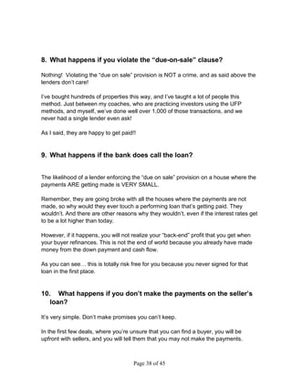 8. What happens if you violate the “due-on-sale” clause?

Nothing! Violating the “due on sale” provision is NOT a crime, and as said above the
lenders don’t care!

I’ve bought hundreds of properties this way, and I’ve taught a lot of people this
method. Just between my coaches, who are practicing investors using the UFP
methods, and myself, we’ve done well over 1,000 of those transactions, and we
never had a single lender even ask!

As I said, they are happy to get paid!!


9. What happens if the bank does call the loan?


The likelihood of a lender enforcing the “due on sale” provision on a house where the
payments ARE getting made is VERY SMALL.

Remember, they are going broke with all the houses where the payments are not
made, so why would they ever touch a performing loan that’s getting paid. They
wouldn’t. And there are other reasons why they wouldn’t, even if the interest rates get
to be a lot higher than today.

However, if it happens, you will not realize your “back-end” profit that you get when
your buyer refinances. This is not the end of world because you already have made
money from the down payment and cash flow.

As you can see… this is totally risk free for you because you never signed for that
loan in the first place.


10. What happens if you don’t make the payments on the seller’s
   loan?

It’s very simple. Don’t make promises you can’t keep.

In the first few deals, where you’re unsure that you can find a buyer, you will be
upfront with sellers, and you will tell them that you may not make the payments.



                                      Page 38 of 45
 