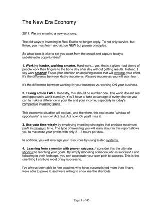 The New Era Economy

2011. We are entering a new economy.

The old ways of investing in Real Estate no longer apply. To not only survive, but
thrive, you must learn and act on NEW but proven principles.

So what does it take to set you apart from the crowd and capture today's
unbelievable opportunities?

1. Working harder, working smarter. Hard work... yes, that's a given - but plenty of
people work their fingers to the bone day after day without getting results. Instead, I
say work smarter! Focus your attention on acquiring assets that will leverage your effort.
It’s the difference between Active Income vs. Passive Income as you will soon learn.

It's the difference between working IN your business vs. working ON your business.

2. Taking action FAST. Honestly, this should be number one. The world doesn't rest
and opportunity won't stand by. You’ll have to take advantage of every chance you
can to make a difference in your life and your income, especially in today's
competitive investing arena.

This economic situation will not last, and therefore, this real estate “window of
opportunity” is narrow! Act fast. Act now. Or you’ll miss it.

3. Use your time wisely by employing investing strategies that produce maximum
profit in minimum time. The type of investing you will learn about in this report allows
you to maximize your profits with only 2 – 3 hours per deal.

In addition, you will leverage your resources by using tested systems.

4. Learning from a mentor with proven success. I consider this the ultimate
shortcut to reaching your goals. By simply modeling someone who is successful and
following in their footsteps, you can accelerate your own path to success. This is the
one thing I attribute most of my success to.

I’ve always been able to hire coaches who have accomplished more than I have,
were able to prove it, and were willing to show me the shortcuts.




                                       Page 3 of 45
 