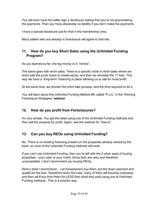 You will even have the seller sign a disclosure stating that you’re not guaranteeing
the payments. Then you have absolutely no liability if you don’t make the payments.

I have a special disclosure just for that in the membership area.

Many sellers who are already in foreclosure will agree to that risk.


11. How do you buy Short Sales using the Unlimited Funding
   Program?

As you learned so far, the big money is in “niches”.

The same goes with short sales. There is a specific niche in short sales where we
short sale the junior loans to create equity, and then we reinstate the 1st loan. This
way we have a “long-term” financing in place allowing us to sell for most profit.

At the same time, we shorten the short sale process, and the time required to do it.

You will learn about this Unlimited Funding Method #6, called “P-J-L” in the “Winning
Foreclosure Strategies” webinar.


12.    How do you profit from Foreclosures?

It’s very simple. You get the deed using one of the Unlimited Funding methods and
then sell the property for profit. Again, see the webinar for “how to”.


13.    Can you buy REOs using Unlimited Funding?

No. There is no existing financing present on the properties already owned by the
bank, so none of the Unlimited Funding methods will work.

If you can’t use Unlimited Funding, then you’re left with the 2 other ways of buying
properties – your cash or your credit. Since both are risky and therefore
unacceptable, I don’t recommend you buying REOs.

Here’s what I recommend… Let homeowners buy them, put the down payment and
qualify for the loan. Sometime down the road, many of them will become motivated,
and then we’ll buy from them for LESS than what they paid using one of Unlimited
Funding methods. This is a smarter way.



                                      Page 39 of 45
 