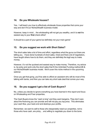 14.    Do you Wholesale houses?

Yes. I will teach you how to effectively wholesale those properties that come your
way and don’t fit our Niche2Wealth business model.

However, keep in mind… the wholesaling will not get you wealthy, and it is not the
easiest way to your first check either!

It should be a part of your game but definitely not your main game!


15.    Do you suggest we work with Short Sales?

The short sales take a lot of time and effort, regardless what the gurus out there are
telling you. I have done hundreds of short sales, hired and fired a lot of negotiators,
have taught others how to do them, and they are definitely the legit way to make
money.

However, it’s not the quickest and easiest way to make money. Therefore, my advice
is, be picky and work only the short sales that fit the Unlimited Funding method #6 
our Niche2Wealth business model. We’ll cover this niche method in the upcoming
webinar.

Once you get that going, you’ll be able to afford an assistant who will do most of the
talking with banks, and then you can take any short sale deal that comes your way.


16.    Do you suggest I get a list of Cash Buyers?

No, unless you decide to ignore everything you have learned in this report and focus
on Wholesaling and Fixer properties.

The Cash Buyers know the “cash is king” and they want bargains. They don’t care
about the financing you can provide and will not pay you top price. This eliminates
your cash flow, your back end and destroys your profits.

Remember, we want to sell to those who desperately need our properties, not to
those who have cash, are picky… and willing to negotiate you down to the bone.




                                     Page 40 of 45
 