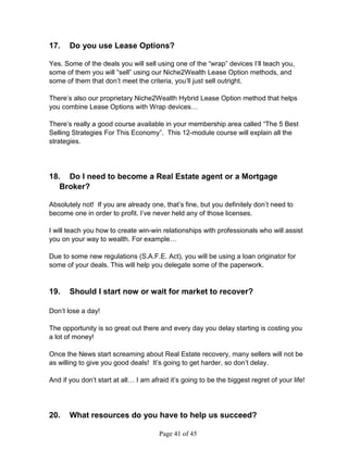 17.    Do you use Lease Options?

Yes. Some of the deals you will sell using one of the “wrap” devices I’ll teach you,
some of them you will “sell” using our Niche2Wealth Lease Option methods, and
some of them that don’t meet the criteria, you’ll just sell outright.

There’s also our proprietary Niche2Wealth Hybrid Lease Option method that helps
you combine Lease Options with Wrap devices…

There’s really a good course available in your membership area called “The 5 Best
Selling Strategies For This Economy”. This 12-module course will explain all the
strategies.




18. Do I need to become a Real Estate agent or a Mortgage
   Broker?

Absolutely not! If you are already one, that’s fine, but you definitely don’t need to
become one in order to profit. I’ve never held any of those licenses.

I will teach you how to create win-win relationships with professionals who will assist
you on your way to wealth. For example…

Due to some new regulations (S.A.F.E. Act), you will be using a loan originator for
some of your deals. This will help you delegate some of the paperwork.


19.    Should I start now or wait for market to recover?

Don’t lose a day!

The opportunity is so great out there and every day you delay starting is costing you
a lot of money!

Once the News start screaming about Real Estate recovery, many sellers will not be
as willing to give you good deals! It’s going to get harder, so don’t delay.

And if you don’t start at all… I am afraid it’s going to be the biggest regret of your life!




20.    What resources do you have to help us succeed?

                                       Page 41 of 45
 