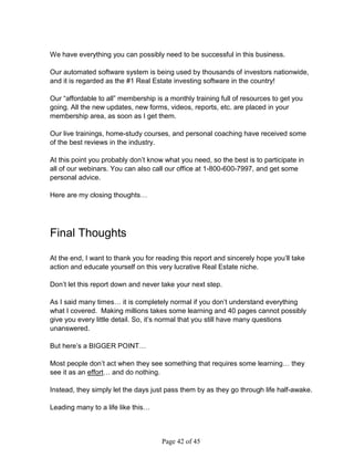 We have everything you can possibly need to be successful in this business.

Our automated software system is being used by thousands of investors nationwide,
and it is regarded as the #1 Real Estate investing software in the country!

Our “affordable to all” membership is a monthly training full of resources to get you
going. All the new updates, new forms, videos, reports, etc. are placed in your
membership area, as soon as I get them.

Our live trainings, home-study courses, and personal coaching have received some
of the best reviews in the industry.

At this point you probably don’t know what you need, so the best is to participate in
all of our webinars. You can also call our office at 1-800-600-7997, and get some
personal advice.

Here are my closing thoughts…




Final Thoughts

At the end, I want to thank you for reading this report and sincerely hope you’ll take
action and educate yourself on this very lucrative Real Estate niche.

Don’t let this report down and never take your next step.

As I said many times… it is completely normal if you don’t understand everything
what I covered. Making millions takes some learning and 40 pages cannot possibly
give you every little detail. So, it’s normal that you still have many questions
unanswered.

But here’s a BIGGER POINT…

Most people don’t act when they see something that requires some learning… they
see it as an effort… and do nothing.

Instead, they simply let the days just pass them by as they go through life half-awake.

Leading many to a life like this…



                                     Page 42 of 45
 