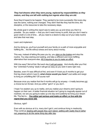 They had dreams when they were young, replaced by responsibilities as they
mature, and they are left with nothing but regrets when they are old.

Sure they’d hoped to be happier. They wanted to be more successful. But every day
was the same, nothing ever changed. They didn’t feel like they had the time, the
discipline, or the resources to take the necessary steps.

My whole goal in writing this report was to wake you up and show you that it is
possible. So you realize --- that you don’t need money to profit, that you don’t need a
good credit or a lot of time… all you need is a desire to step out of your daily routine
and take that next step.

Learn and implement.

And by doing so, you’ll put yourself and your family on a path of more enjoyable and
fulfilling life… the life without stress and worry about money.

This way, instead of letting life pass you by, you slam on the brakes and stop the
routine. You stop wishing and waiting, and take a different and more fulfilling
alternative than everyone else. All it requires is you to make an effort.

Will it be easy? Not at first. But each day it will get easier. And shortly after your first
few “Unlimited Funding” deals it will get as easy as you wish it were right now.

Besides, even if it was difficult at first, and even if it took you 6 months to get your
first big check (which it won’t), what choice would you have? Just settle and resign
to living an unfulfilling life? Of course not!!

Because once you realize that the 6 months will go by anyway – it really becomes not
a choice but an IQ test. And you either “get-it” or you don’t.

I hope I’ve awaken you up to reality, and you realize your dreams aren’t going to
happen on their own. A better financial situation isn’t going to magically appear out of
nowhere, nor are you going to wake up one day and suddenly be living your dream
life. The fact is… You either get serious and make an effort, or live with the
regret that you never did.

Obvious, right?

Even with as obvious at it is, many don’t get it, and continue living in mediocrity.
They continue dealing with people they can’t stand, settling with reality they’d rather
not, preparing to do the same thing day after day.




                                       Page 43 of 45
 
