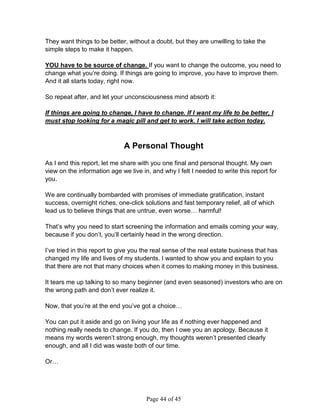They want things to be better, without a doubt, but they are unwilling to take the
simple steps to make it happen.

YOU have to be source of change. If you want to change the outcome, you need to
change what you’re doing. If things are going to improve, you have to improve them.
And it all starts today, right now.

So repeat after, and let your unconsciousness mind absorb it:

If things are going to change, I have to change. If I want my life to be better, I
must stop looking for a magic pill and get to work. I will take action today.



                              A Personal Thought

As I end this report, let me share with you one final and personal thought. My own
view on the information age we live in, and why I felt I needed to write this report for
you.

We are continually bombarded with promises of immediate gratification, instant
success, overnight riches, one-click solutions and fast temporary relief, all of which
lead us to believe things that are untrue, even worse… harmful!

That’s why you need to start screening the information and emails coming your way,
because if you don’t, you’ll certainly head in the wrong direction.

I’ve tried in this report to give you the real sense of the real estate business that has
changed my life and lives of my students. I wanted to show you and explain to you
that there are not that many choices when it comes to making money in this business.

It tears me up talking to so many beginner (and even seasoned) investors who are on
the wrong path and don’t ever realize it.

Now, that you’re at the end you’ve got a choice…

You can put it aside and go on living your life as if nothing ever happened and
nothing really needs to change. If you do, then I owe you an apology. Because it
means my words weren’t strong enough, my thoughts weren’t presented clearly
enough, and all I did was waste both of our time.

Or…




                                      Page 44 of 45
 