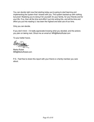 You can decide right now that starting today you’re going to start learning and
implementing the system that I shared with you. The system backed-up with nothing
but proof. Realizing you’re doing it for yourself, for your family, for your friends and for
your life. If so, then all the time and effort I put into writing this, and all the time and
effort you put into reading it, has been the highest and best use of our time.

Only you can decide.

If you don’t mind – I’d really appreciate knowing what you decided, and the actions
you plan on taking next. Shoot me an email at: MR@MarkoRubel.com

To your better future,




Marko Rubel
MR@MarkoRubel.com


P.S. Feel free to share this report with your friend or a family member you care
about.




                                       Page 45 of 45
 