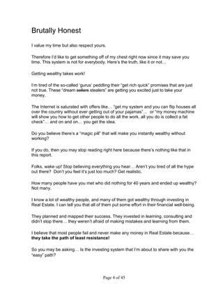 Brutally Honest
I value my time but also respect yours.

Therefore I’d like to get something off of my chest right now since it may save you
time. This system is not for everybody. Here’s the truth, like it or not…

Getting wealthy takes work!

I’m tired of the so-called ‘gurus’ peddling their “get rich quick” promises that are just
not true. These “dream sellers stealers” are getting you excited just to take your
money.

The Internet is saturated with offers like… “get my system and you can flip houses all
over the country without ever getting out of your pajamas”… or “my money machine
will show you how to get other people to do all the work, all you do is collect a fat
check”… and on and on… you get the idea.

Do you believe there’s a “magic pill” that will make you instantly wealthy without
working?

If you do, then you may stop reading right here because there’s nothing like that in
this report.

Folks, wake up! Stop believing everything you hear… Aren’t you tired of all the hype
out there? Don’t you feel it’s just too much? Get realistic.

How many people have you met who did nothing for 40 years and ended up wealthy?
Not many.

I know a lot of wealthy people, and many of them got wealthy through investing in
Real Estate. I can tell you that all of them put some effort in their financial well-being.

They planned and mapped their success. They invested in learning, consulting and
didn’t stop there… they weren’t afraid of making mistakes and learning from them.

I believe that most people fail and never make any money in Real Estate because…
they take the path of least resistance!

So you may be asking… Is the investing system that I’m about to share with you the
“easy” path?




                                       Page 4 of 45
 