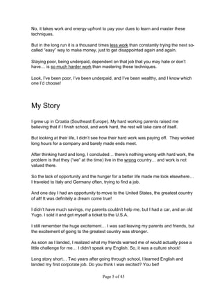 No, it takes work and energy upfront to pay your dues to learn and master these
techniques.

But in the long run it is a thousand times less work than constantly trying the next so-
called “easy” way to make money, just to get disappointed again and again.

Staying poor, being underpaid, dependent on that job that you may hate or don’t
have… is so much harder work than mastering these techniques.

Look, I’ve been poor, I’ve been underpaid, and I’ve been wealthy, and I know which
one I’d choose!




My Story

I grew up in Croatia (Southeast Europe). My hard working parents raised me
believing that if I finish school, and work hard, the rest will take care of itself.

But looking at their life, I didn’t see how their hard work was paying off. They worked
long hours for a company and barely made ends meet.

After thinking hard and long, I concluded… there’s nothing wrong with hard work, the
problem is that they (“we” at the time) live in the wrong country… and work is not
valued there.

So the lack of opportunity and the hunger for a better life made me look elsewhere…
I traveled to Italy and Germany often, trying to find a job.

And one day I had an opportunity to move to the United States, the greatest country
of all! It was definitely a dream come true!

I didn’t have much savings, my parents couldn’t help me, but I had a car, and an old
Yugo. I sold it and got myself a ticket to the U.S.A.

I still remember the huge excitement… I was sad leaving my parents and friends, but
the excitement of going to the greatest country was stronger.

As soon as I landed, I realized what my friends warned me of would actually pose a
little challenge for me… I didn’t speak any English. So, it was a culture shock!

Long story short… Two years after going through school, I learned English and
landed my first corporate job. Do you think I was excited? You bet!

                                        Page 5 of 45
 