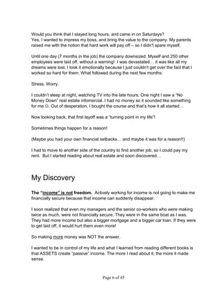 Would you think that I stayed long hours, and came in on Saturdays?
Yes, I wanted to impress my boss, and bring the value to the company. My parents
raised me with the notion that hard work will pay off – so I didn’t spare myself.

Until one day (7 months in the job) the company downsized. Myself and 250 other
employees were laid off, without a warning! I was devastated… it was like all my
dreams were lost. I took it emotionally because I just couldn’t get over the fact that I
worked so hard for them. What followed during the next few months:

Stress. Worry.

I couldn’t sleep at night, watching TV into the late hours; One night I saw a “No
Money Down” real estate infomercial. I had no money so it sounded like something
for me . Out of desperation, I bought the course and that’s how it all started…

Now looking back, that first layoff was a “turning point in my life”!

Sometimes things happen for a reason!

(Maybe you had your own financial setbacks… and maybe it was for a reason!!)

I had to move to another side of the country to find another job, so I could pay my
rent. But I started reading about real estate and soon discovered…




My Discovery
The “income” is not freedom. Actively working for income is not going to make me
financially secure because that income can suddenly disappear.

I soon realized that even my managers and the senior co-workers who were making
twice as much, were not financially secure. They were in the same boat as I was.
They had more income but also a bigger mortgage and a bigger car loan. If they were
to get laid off, it would hurt them even more!

So making more money was NOT the answer.

I wanted to be in control of my life and what I learned from reading different books is
that ASSETS create “passive” income. The more I read about it, the more it made
sense.



                                       Page 6 of 45
 