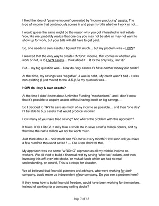 I liked the idea of “passive income” generated by “income producing” assets. The
type of income that continuously comes in and pays my bills whether I work or not…

I would guess the same might be the reason why you got interested in real estate.
You, like me, probably realize that one day you may not be able or may not want to
show up for work, but your bills will still have to get paid.

So, one needs to own assets, I figured that much… but my problem was – HOW?

I realized that the only way to create PASSIVE income, that comes in whether you
work or not, is to OWN assets… think about it… It IS the only way, isn’t it?

But… my big question was... How do I buy assets if I have neither money nor credit?

At that time, my savings was “negative” - I was in debt. My credit wasn’t bad - it was
non-existing (I just moved to the U.S.)! So my question was…

HOW do I buy & own assets?

At the time I didn’t know about Unlimited Funding “mechanisms”, and I didn’t know
that it’s possible to acquire assets without having credit or big savings…

So I decided to TRY to save as much of my income as possible… and then “one day”
I’ll be able to buy assets that would produce income!

How many of you have tried saving? And what’s the problem with this approach?

It takes TOO LONG! It may take a whole life to save a half a million dollars, and by
that time the half a million will not be worth much.

Just think about it… how much can YOU save every month? How soon will you have
a few hundred thousand saved? … Life is too short for that.

My approach was the same “WRONG” approach as all my middle-income co-
workers. We all tried to build a financial nest by saving “after-tax” dollars, and then
investing this left-over into stocks, or mutual funds which we had no real
understanding, or control. This is a recipe for disaster.

We all believed that financial planners and advisors, who were working for their
company, could make us independent of our company. Do you see a problem here?

If they knew how to build financial freedom, would have been working for themselves,
instead of working for a company selling stocks?


                                       Page 7 of 45
 