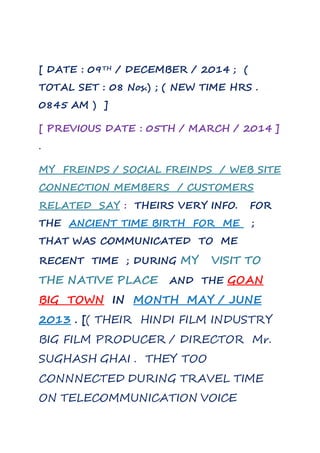 [ DATE : 09TH / DECEMBER / 2014 ; ( 
TOTAL SET : 08 Nos.) ; ( NEW TIME HRS . 
0845 AM ) ] 
[ PREVIOUS DATE : 05TH / MARCH / 2014 ] 
. 
MY FREINDS / SOCIAL FREINDS / WEB SITE 
CONNECTION MEMBERS / CUSTOMERS 
RELATED SAY : THEIRS VERY INFO. FOR 
THE ANCIENT TIME BIRTH FOR ME ; 
THAT WAS COMMUNICATED TO ME 
RECENT TIME ; DURING MY VISIT TO 
THE NATIVE PLACE AND THE GOAN 
BIG TOWN IN MONTH MAY / JUNE 
2013 . [( THEIR HINDI FILM INDUSTRY 
BIG FILM PRODUCER / DIRECTOR Mr. 
SUGHASH GHAI . THEY TOO 
CONNNECTED DURING TRAVEL TIME 
ON TELECOMMUNICATION VOICE 
 