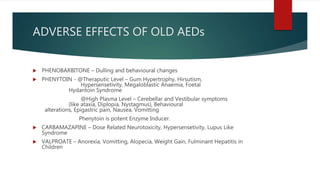 ADVERSE EFFECTS OF OLD AEDs
 PHENOBARBITONE – Dulling and behavioural changes
 PHENYTOIN - @Theraputic Level – Gum Hypertrophy, Hirsutism,
Hypersensetivity, Megaloblastic Anaemia, Foetal
Hydantoin Syndrome
@High Plasma Level – Cerebellar and Vestibular symptoms
(like ataxia, Diplopia, Nystagmus), Behavioural
alterations, Epigastric pain, Nausea, Vomitting
Phenytoin is potent Enzyme Inducer.
 CARBAMAZAPINE – Dose Related Neurotoxicity, Hypersensetivity, Lupus Like
Syndrome
 VALPROATE – Anorexia, Vomitting, Alopecia, Weight Gain, Fulminant Hepatitis in
Children
 