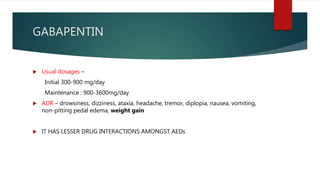GABAPENTIN
 Usual dosages –
Initial 300-900 mg/day
Maintenance : 900-3600mg/day
 ADR – drowsiness, dizziness, ataxia, headache, tremor, diplopia, nausea, vomiting,
non-pitting pedal edema, weight gain
 IT HAS LESSER DRUG INTERACTIONS AMONGST AEDs
 