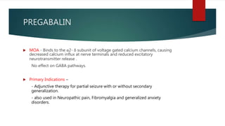 PREGABALIN
 MOA - Binds to the α2- δ subunit of voltage gated calcium channels, causing
decreased calcium influx at nerve terminals and reduced excitatory
neurotransmitter release .
No effect on GABA pathways.
 Primary Indications –
- Adjunctive therapy for partial seizure with or without secondary
generalization.
- also used in Neuropathic pain, Fibromyalgia and generalized anxiety
disorders.
 