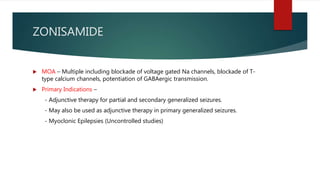 ZONISAMIDE
 MOA – Multiple including blockade of voltage gated Na channels, blockade of T-
type calcium channels, potentiation of GABAergic transmission.
 Primary Indications –
- Adjunctive therapy for partial and secondary generalized seizures.
- May also be used as adjunctive therapy in primary generalized seizures.
- Myoclonic Epilepsies (Uncontrolled studies)
 