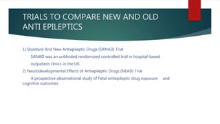 TRIALS TO COMPARE NEW AND OLD
ANTI EPILEPTICS
1) Standard And New Antiepileptic Drugs (SANAD) Trial
SANAD was an unblinded randomized controlled trial in hospital-based
outpatient clinics in the UK.
2) Neurodevelopmental Effects of Antiepileptic Drugs (NEAD) Trial
A prospective observational study of Fetal antiepileptic drug exposure and
cognitive outcomes
 
