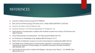 REFERENCES
 Essentials of Medical Pharmacology BY K.D.TRIPATHI
 Basic and Clinical Pharmacology 14th Edition (A & L LANGE SERIES) BERTRAM G. KATZUNG
 Harrison's Principles of Internal Medicine, 20e
 Goodman & Gilman's: The Pharmacological Basis of Therapeutics, 13e
 Pharacokinetics of Levetiracetam in patients with moderate to severe liver cirrhosis: Clin Pharmaco ther
2005;77;529-541
 Clinical Pharacokinetics of Levetiracetam : Clin Pharmacokinet 2004;43;707-724
 An introduction to Antiepileptic drug. Epilepsia 2005; 46 (Suppl 4): 31-37
 Pelleck JM et al. Felbamate :consensus of current clinical experience. Epilepsy Res 2006;71:89-101
 The SANAD study of effectiveness of carbamazepine, gabapentin, Lamotrigine, oxcarbazepine or
Topiramate for treatment of Partial epilepsy :an unblinded randomised controlled trial LANCET
2007;369;1000-1015
 Zonisamide and renal calculi in patients with Epilepsy : how big an issue? Wroe S. : Curr MedRes Opin
2007;23;1765-1773
 