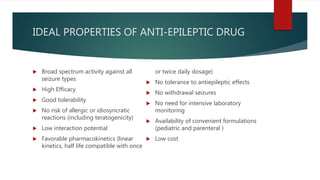 IDEAL PROPERTIES OF ANTI-EPILEPTIC DRUG
 Broad spectrum activity against all
seizure types
 High Efficacy
 Good tolerability
 No risk of allergic or idiosyncratic
reactions (including teratogenicity)
 Low interaction potential
 Favorable pharmacokinetics (linear
kinetics, half life compatible with once
or twice daily dosage)
 No tolerance to antiepileptic effects
 No withdrawal seizures
 No need for intensive laboratory
monitoring
 Availability of convenient formulations
(pediatric and parenteral )
 Low cost
 