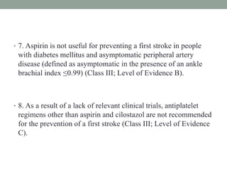 • 7. Aspirin is not useful for preventing a first stroke in people
with diabetes mellitus and asymptomatic peripheral artery
disease (defined as asymptomatic in the presence of an ankle
brachial index ≤0.99) (Class III; Level of Evidence B).
• 8. As a result of a lack of relevant clinical trials, antiplatelet
regimens other than aspirin and cilostazol are not recommended
for the prevention of a first stroke (Class III; Level of Evidence
C).
 