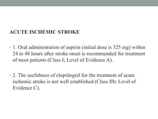 ACUTE ISCHEMIC STROKE
• 1. Oral administration of aspirin (initial dose is 325 mg) within
24 to 48 hours after stroke onset is recommended for treatment
of most patients (Class I; Level of Evidence A).
• 2. The usefulness of clopidogrel for the treatment of acute
ischemic stroke is not well established (Class IIb; Level of
Evidence C).
 