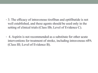• 3. The efficacy of intravenous tirofiban and eptifibatide is not
well established, and these agents should be used only in the
setting of clinical trials (Class IIb; Level of Evidence C).
• 4. Aspirin is not recommended as a substitute for other acute
interventions for treatment of stroke, including intravenous rtPA
(Class III; Level of Evidence B).
 