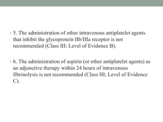 • 5. The administration of other intravenous antiplatelet agents
that inhibit the glycoprotein IIb/IIIa receptor is not
recommended (Class III; Level of Evidence B).
• 6. The administration of aspirin (or other antiplatelet agents) as
an adjunctive therapy within 24 hours of intravenous
fibrinolysis is not recommended (Class III; Level of Evidence
C).
 
