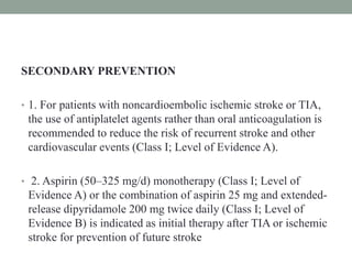 SECONDARY PREVENTION
• 1. For patients with noncardioembolic ischemic stroke or TIA,
the use of antiplatelet agents rather than oral anticoagulation is
recommended to reduce the risk of recurrent stroke and other
cardiovascular events (Class I; Level of Evidence A).
• 2. Aspirin (50–325 mg/d) monotherapy (Class I; Level of
Evidence A) or the combination of aspirin 25 mg and extended-
release dipyridamole 200 mg twice daily (Class I; Level of
Evidence B) is indicated as initial therapy after TIA or ischemic
stroke for prevention of future stroke
 