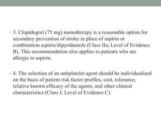 • 3. Clopidogrel (75 mg) monotherapy is a reasonable option for
secondary prevention of stroke in place of aspirin or
combination aspirin/dipyridamole (Class IIa; Level of Evidence
B). This recommendation also applies to patients who are
allergic to aspirin.
• 4. The selection of an antiplatelet agent should be individualized
on the basis of patient risk factor profiles, cost, tolerance,
relative known efficacy of the agents, and other clinical
characteristics (Class I; Level of Evidence C).
 