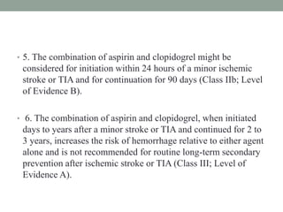 • 5. The combination of aspirin and clopidogrel might be
considered for initiation within 24 hours of a minor ischemic
stroke or TIA and for continuation for 90 days (Class IIb; Level
of Evidence B).
• 6. The combination of aspirin and clopidogrel, when initiated
days to years after a minor stroke or TIA and continued for 2 to
3 years, increases the risk of hemorrhage relative to either agent
alone and is not recommended for routine long-term secondary
prevention after ischemic stroke or TIA (Class III; Level of
Evidence A).
 