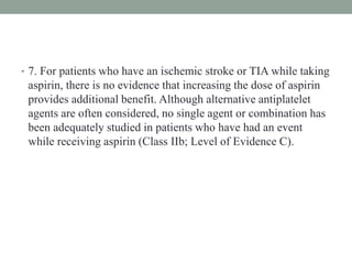 • 7. For patients who have an ischemic stroke or TIA while taking
aspirin, there is no evidence that increasing the dose of aspirin
provides additional benefit. Although alternative antiplatelet
agents are often considered, no single agent or combination has
been adequately studied in patients who have had an event
while receiving aspirin (Class IIb; Level of Evidence C).
 
