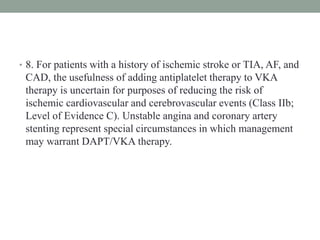 • 8. For patients with a history of ischemic stroke or TIA, AF, and
CAD, the usefulness of adding antiplatelet therapy to VKA
therapy is uncertain for purposes of reducing the risk of
ischemic cardiovascular and cerebrovascular events (Class IIb;
Level of Evidence C). Unstable angina and coronary artery
stenting represent special circumstances in which management
may warrant DAPT/VKA therapy.
 
