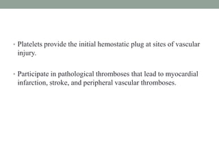 • Platelets provide the initial hemostatic plug at sites of vascular
injury.
• Participate in pathological thromboses that lead to myocardial
infarction, stroke, and peripheral vascular thromboses.
 