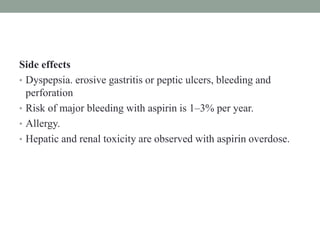 Side effects
• Dyspepsia. erosive gastritis or peptic ulcers, bleeding and
perforation
• Risk of major bleeding with aspirin is 1–3% per year.
• Allergy.
• Hepatic and renal toxicity are observed with aspirin overdose.
 